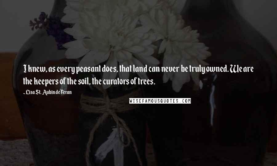 Lisa St. Aubin De Teran Quotes: I knew, as every peasant does, that land can never be truly owned. We are the keepers of the soil, the curators of trees.