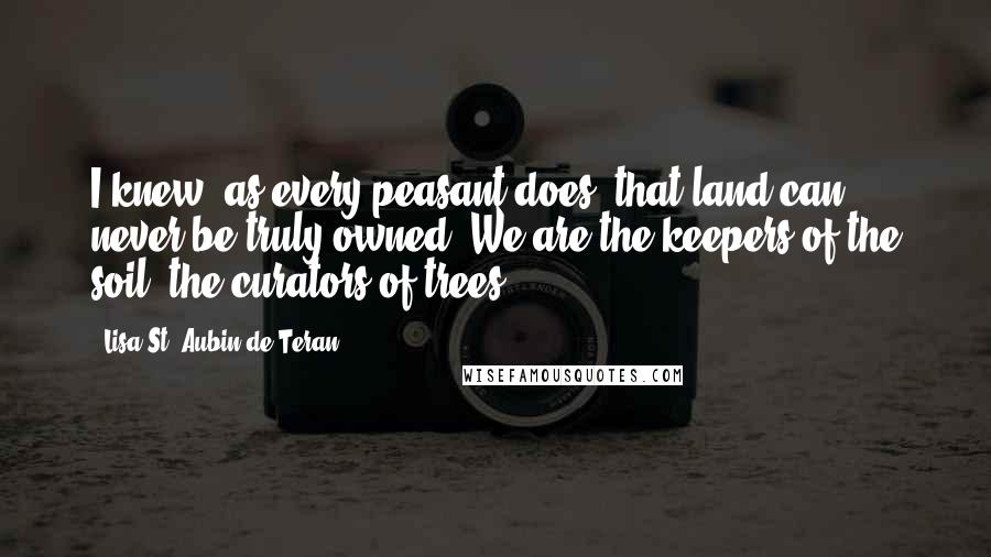 Lisa St. Aubin De Teran Quotes: I knew, as every peasant does, that land can never be truly owned. We are the keepers of the soil, the curators of trees.