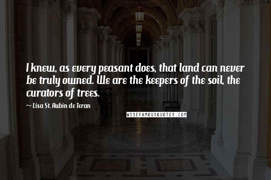 Lisa St. Aubin De Teran Quotes: I knew, as every peasant does, that land can never be truly owned. We are the keepers of the soil, the curators of trees.