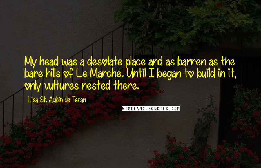 Lisa St. Aubin De Teran Quotes: My head was a desolate place and as barren as the bare hills of Le Marche. Until I began to build in it, only vultures nested there.