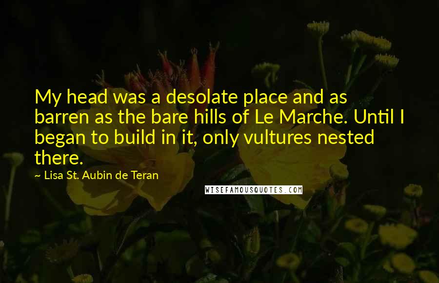 Lisa St. Aubin De Teran Quotes: My head was a desolate place and as barren as the bare hills of Le Marche. Until I began to build in it, only vultures nested there.