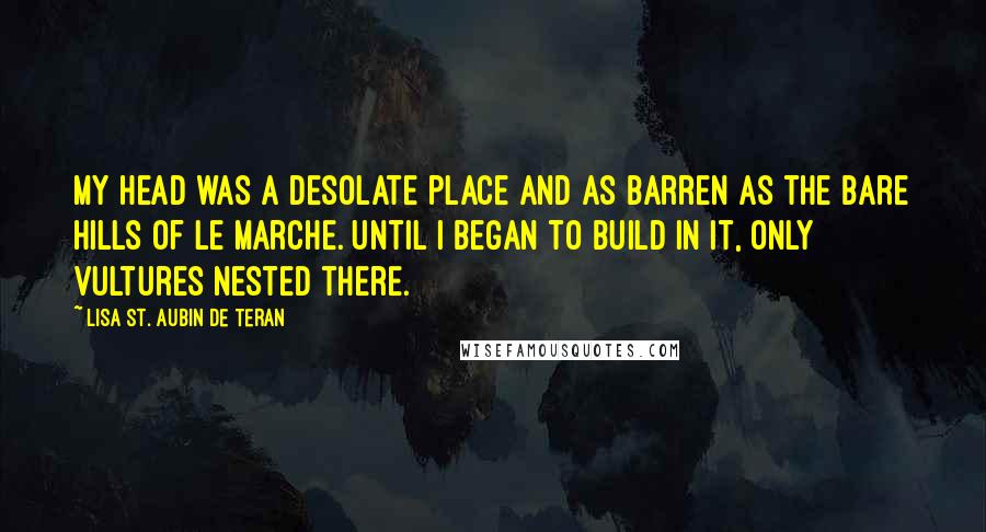 Lisa St. Aubin De Teran Quotes: My head was a desolate place and as barren as the bare hills of Le Marche. Until I began to build in it, only vultures nested there.