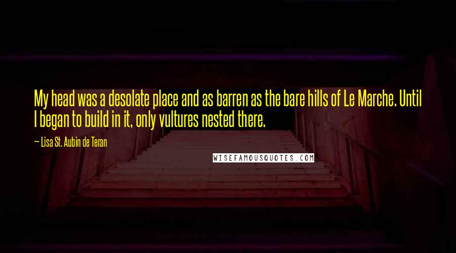 Lisa St. Aubin De Teran Quotes: My head was a desolate place and as barren as the bare hills of Le Marche. Until I began to build in it, only vultures nested there.