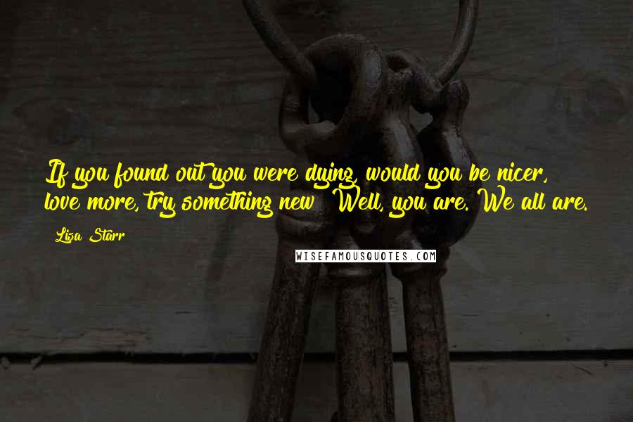 Lisa Starr Quotes: If you found out you were dying, would you be nicer, love more, try something new? Well, you are. We all are.