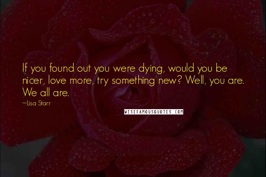 Lisa Starr Quotes: If you found out you were dying, would you be nicer, love more, try something new? Well, you are. We all are.