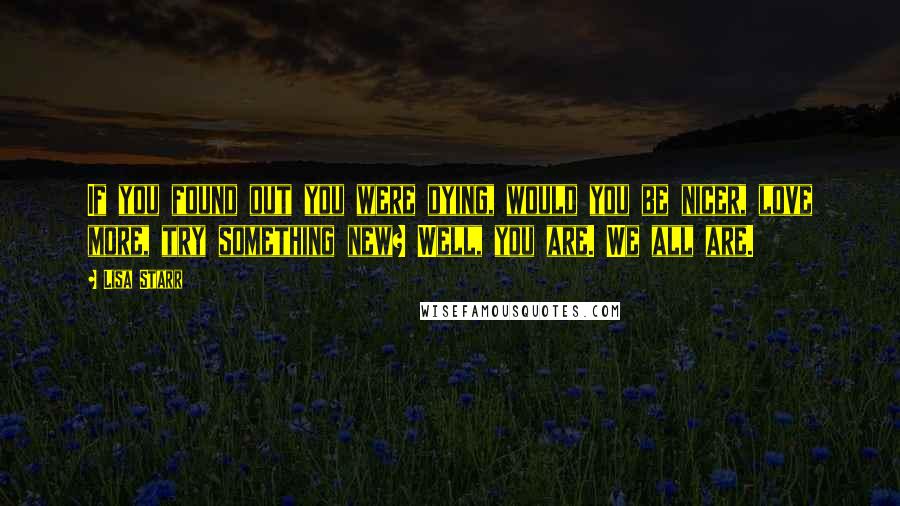 Lisa Starr Quotes: If you found out you were dying, would you be nicer, love more, try something new? Well, you are. We all are.