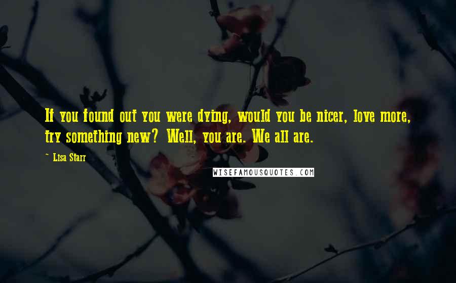 Lisa Starr Quotes: If you found out you were dying, would you be nicer, love more, try something new? Well, you are. We all are.