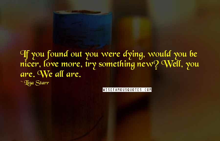 Lisa Starr Quotes: If you found out you were dying, would you be nicer, love more, try something new? Well, you are. We all are.