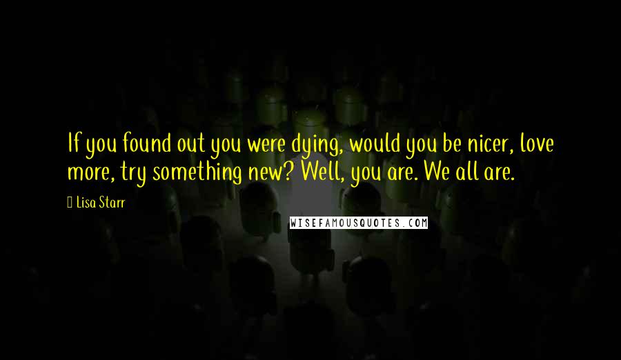 Lisa Starr Quotes: If you found out you were dying, would you be nicer, love more, try something new? Well, you are. We all are.