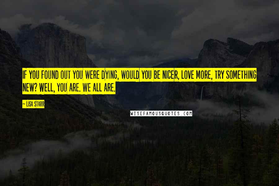 Lisa Starr Quotes: If you found out you were dying, would you be nicer, love more, try something new? Well, you are. We all are.