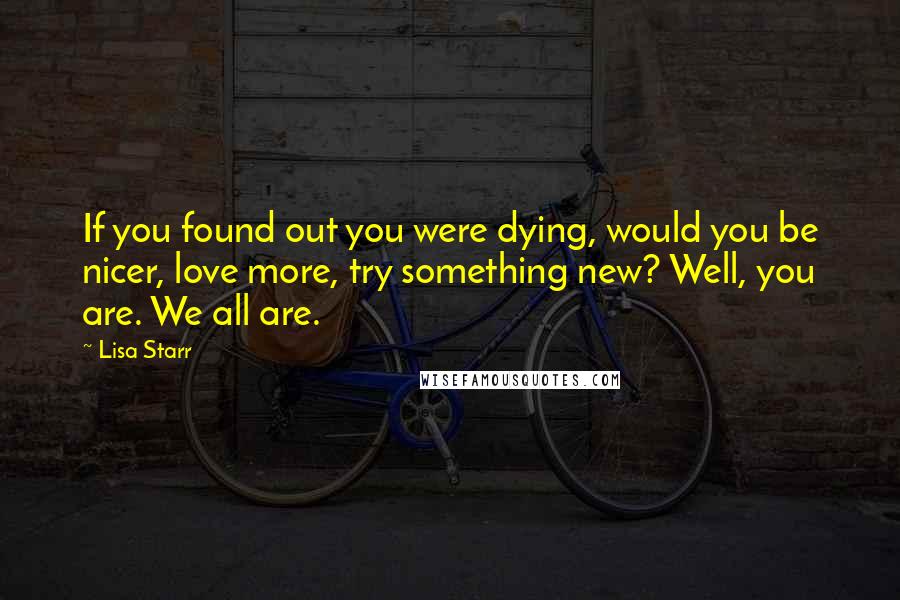 Lisa Starr Quotes: If you found out you were dying, would you be nicer, love more, try something new? Well, you are. We all are.