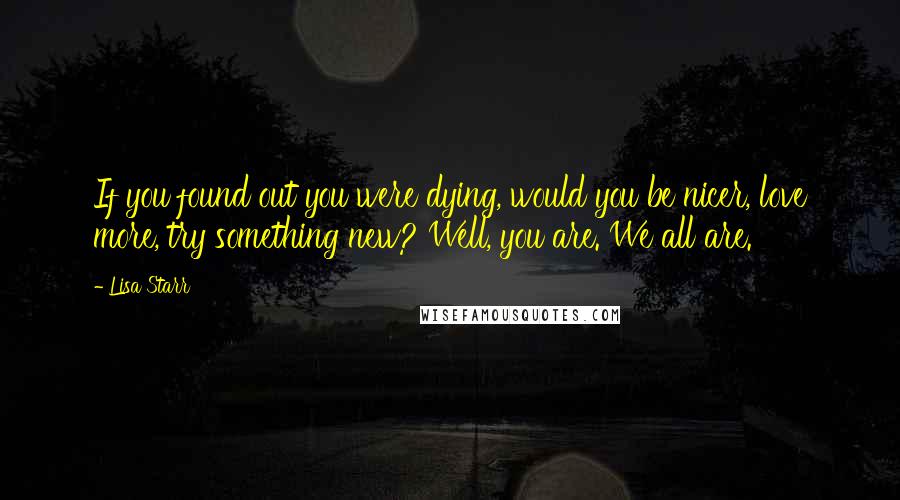 Lisa Starr Quotes: If you found out you were dying, would you be nicer, love more, try something new? Well, you are. We all are.