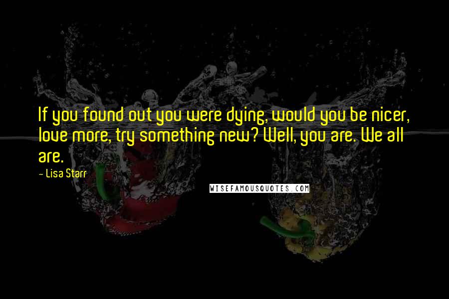 Lisa Starr Quotes: If you found out you were dying, would you be nicer, love more, try something new? Well, you are. We all are.