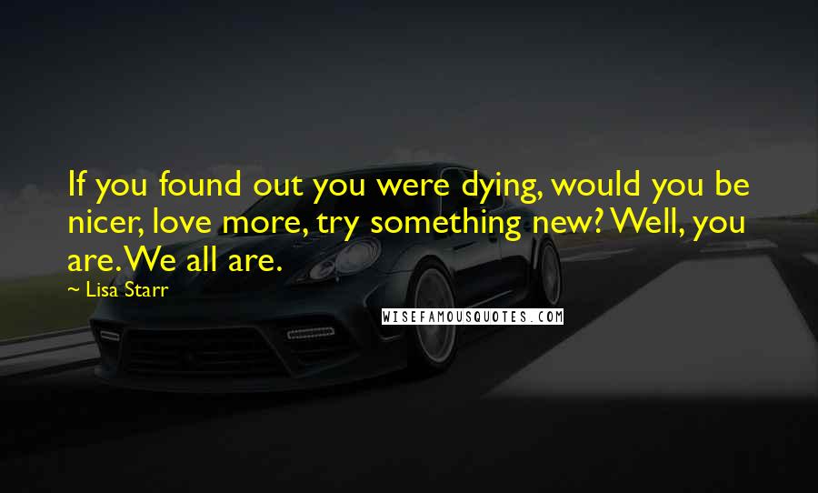 Lisa Starr Quotes: If you found out you were dying, would you be nicer, love more, try something new? Well, you are. We all are.