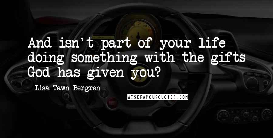 Lisa Tawn Bergren Quotes: And isn't part of your life doing something with the gifts God has given you?