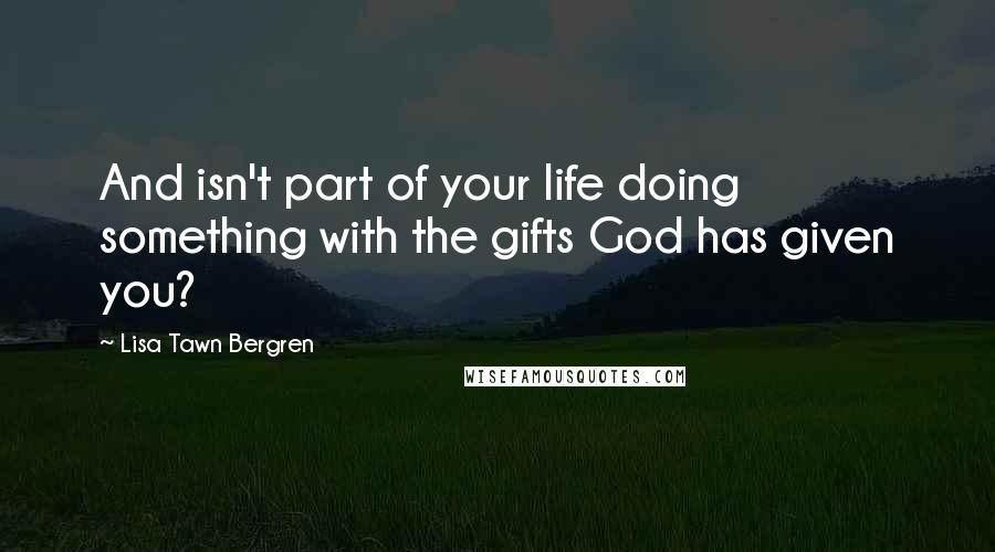Lisa Tawn Bergren Quotes: And isn't part of your life doing something with the gifts God has given you?