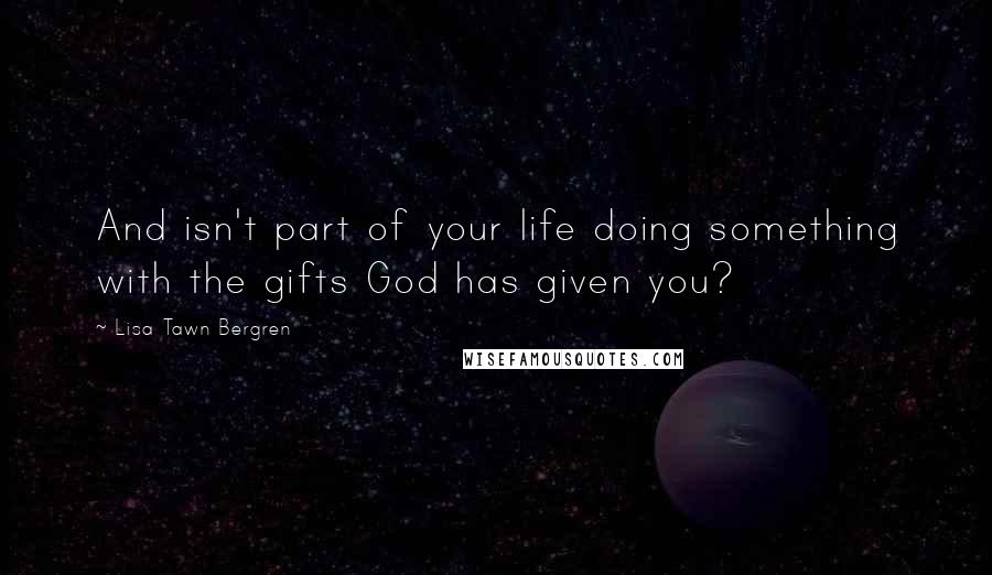 Lisa Tawn Bergren Quotes: And isn't part of your life doing something with the gifts God has given you?