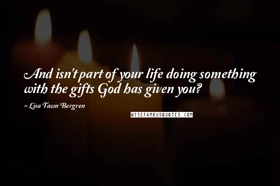 Lisa Tawn Bergren Quotes: And isn't part of your life doing something with the gifts God has given you?