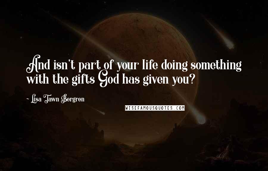 Lisa Tawn Bergren Quotes: And isn't part of your life doing something with the gifts God has given you?
