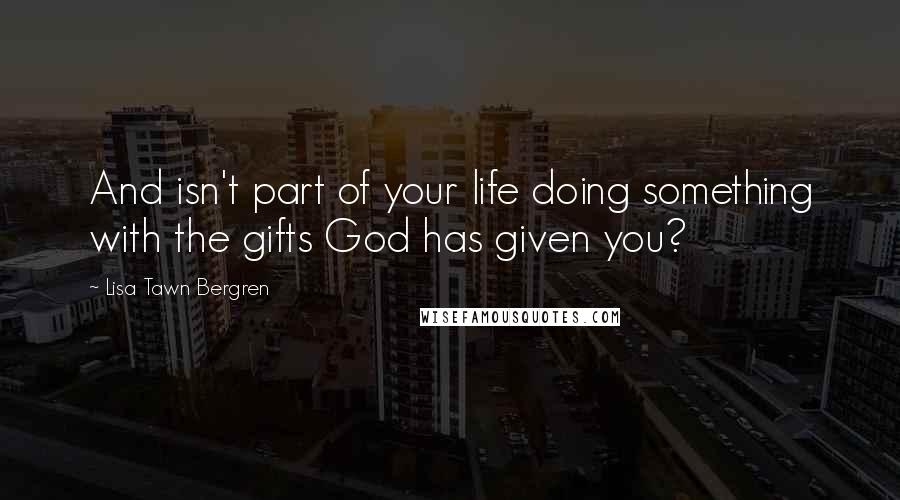 Lisa Tawn Bergren Quotes: And isn't part of your life doing something with the gifts God has given you?