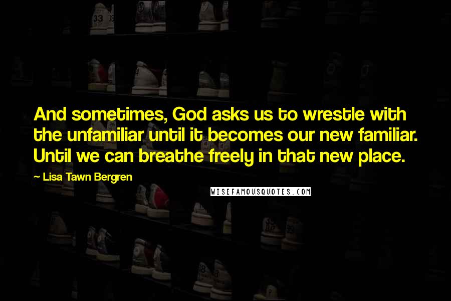 Lisa Tawn Bergren Quotes: And sometimes, God asks us to wrestle with the unfamiliar until it becomes our new familiar. Until we can breathe freely in that new place.