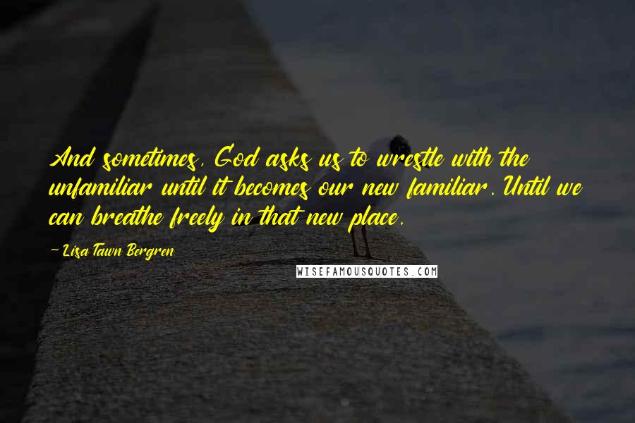 Lisa Tawn Bergren Quotes: And sometimes, God asks us to wrestle with the unfamiliar until it becomes our new familiar. Until we can breathe freely in that new place.