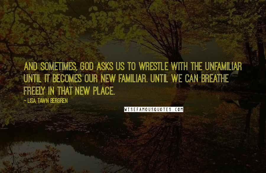 Lisa Tawn Bergren Quotes: And sometimes, God asks us to wrestle with the unfamiliar until it becomes our new familiar. Until we can breathe freely in that new place.