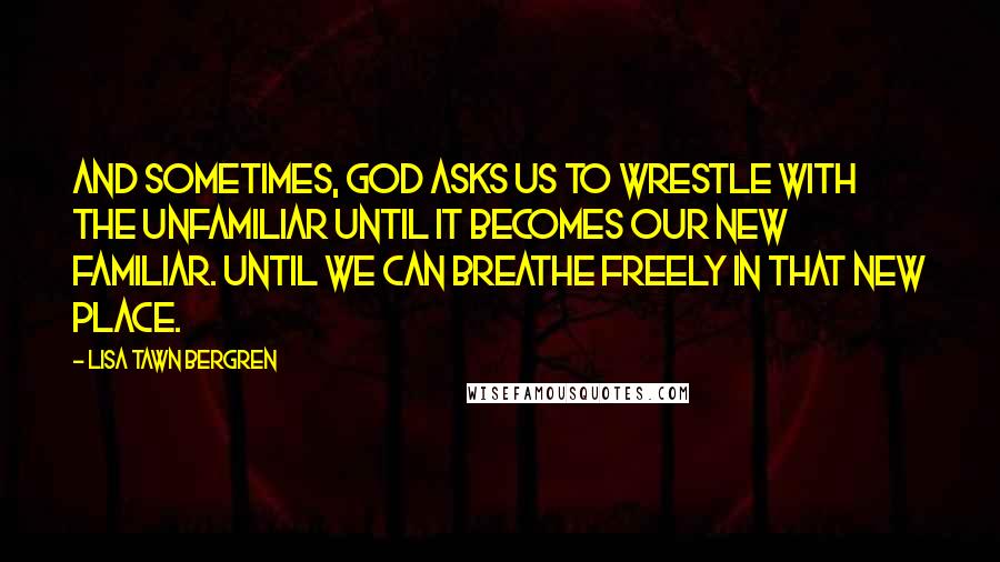 Lisa Tawn Bergren Quotes: And sometimes, God asks us to wrestle with the unfamiliar until it becomes our new familiar. Until we can breathe freely in that new place.