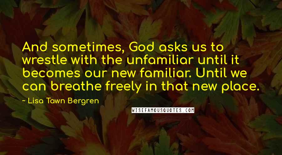 Lisa Tawn Bergren Quotes: And sometimes, God asks us to wrestle with the unfamiliar until it becomes our new familiar. Until we can breathe freely in that new place.