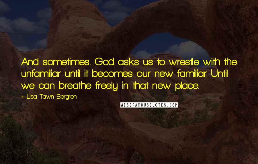 Lisa Tawn Bergren Quotes: And sometimes, God asks us to wrestle with the unfamiliar until it becomes our new familiar. Until we can breathe freely in that new place.