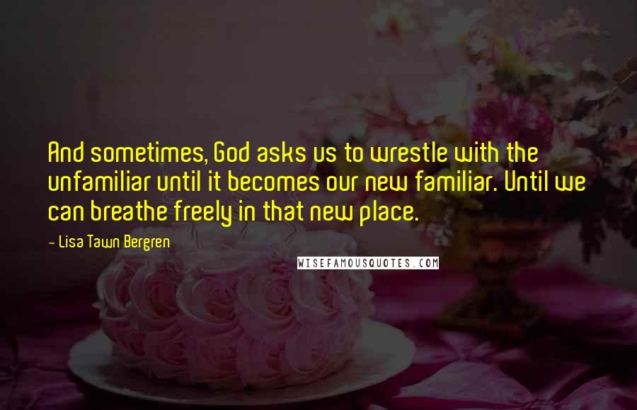 Lisa Tawn Bergren Quotes: And sometimes, God asks us to wrestle with the unfamiliar until it becomes our new familiar. Until we can breathe freely in that new place.