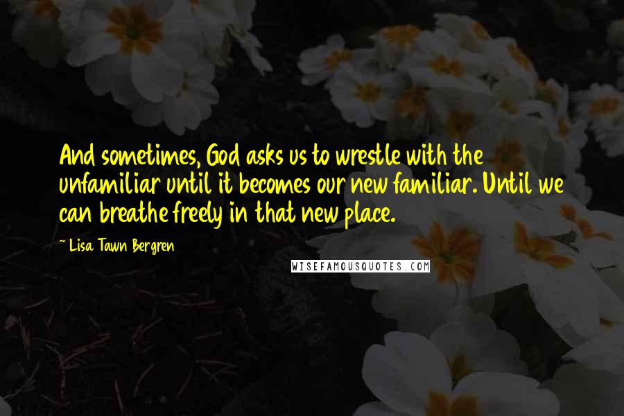 Lisa Tawn Bergren Quotes: And sometimes, God asks us to wrestle with the unfamiliar until it becomes our new familiar. Until we can breathe freely in that new place.