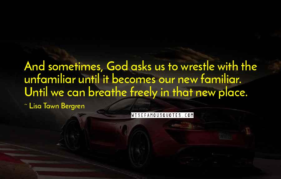 Lisa Tawn Bergren Quotes: And sometimes, God asks us to wrestle with the unfamiliar until it becomes our new familiar. Until we can breathe freely in that new place.