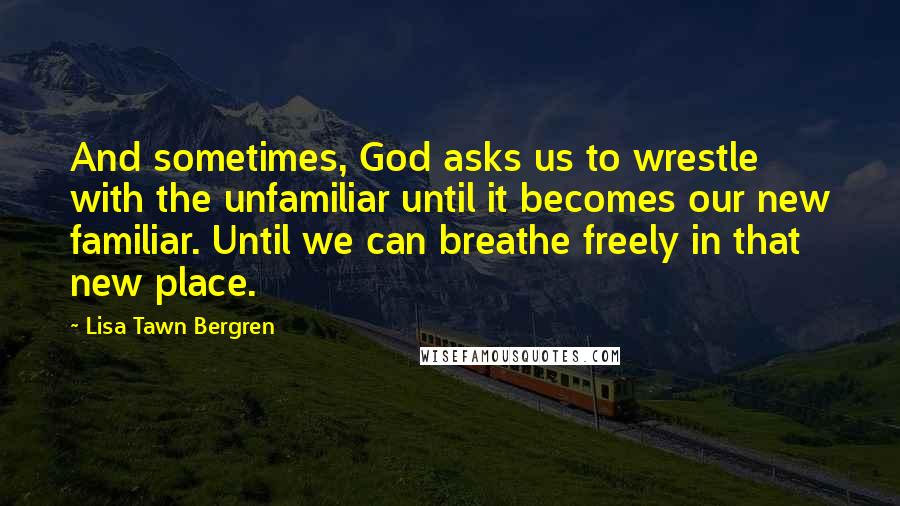 Lisa Tawn Bergren Quotes: And sometimes, God asks us to wrestle with the unfamiliar until it becomes our new familiar. Until we can breathe freely in that new place.