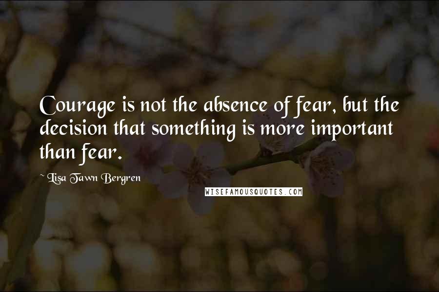 Lisa Tawn Bergren Quotes: Courage is not the absence of fear, but the decision that something is more important than fear.