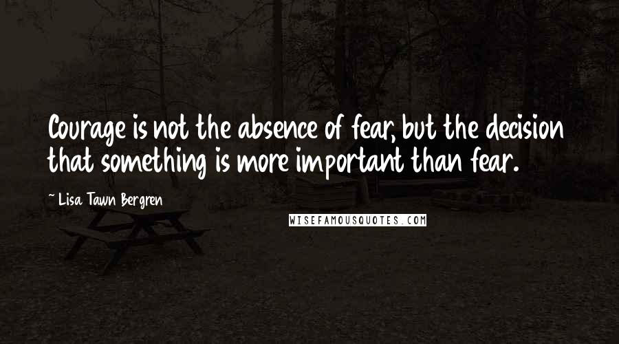 Lisa Tawn Bergren Quotes: Courage is not the absence of fear, but the decision that something is more important than fear.