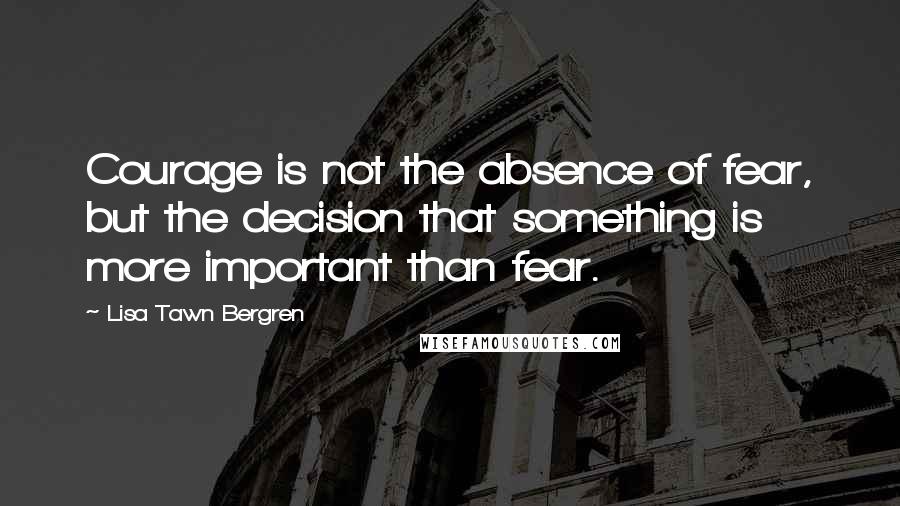 Lisa Tawn Bergren Quotes: Courage is not the absence of fear, but the decision that something is more important than fear.