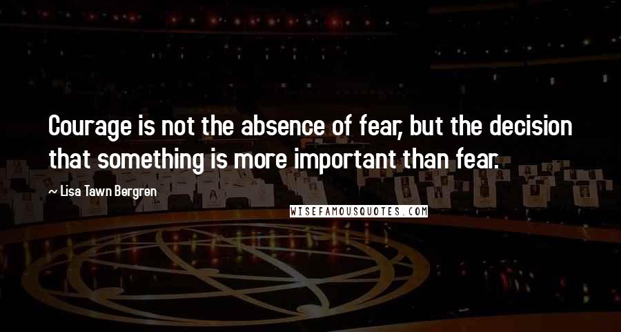 Lisa Tawn Bergren Quotes: Courage is not the absence of fear, but the decision that something is more important than fear.