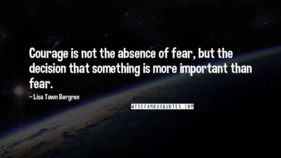 Lisa Tawn Bergren Quotes: Courage is not the absence of fear, but the decision that something is more important than fear.