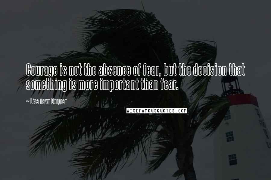 Lisa Tawn Bergren Quotes: Courage is not the absence of fear, but the decision that something is more important than fear.