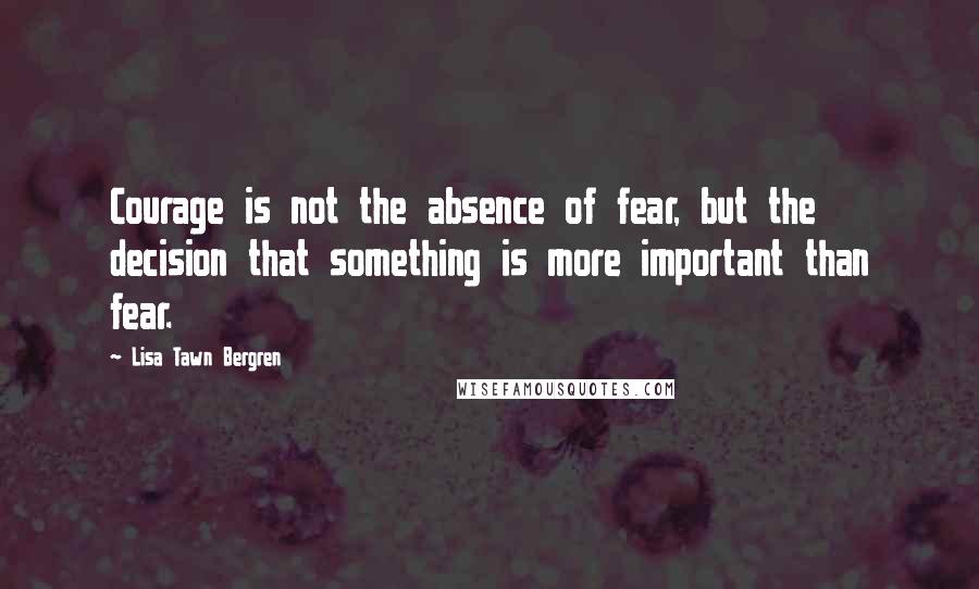 Lisa Tawn Bergren Quotes: Courage is not the absence of fear, but the decision that something is more important than fear.