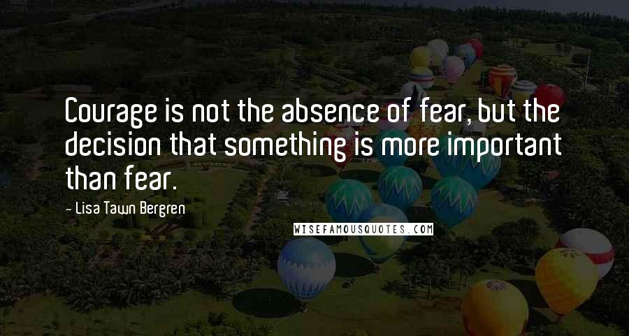 Lisa Tawn Bergren Quotes: Courage is not the absence of fear, but the decision that something is more important than fear.