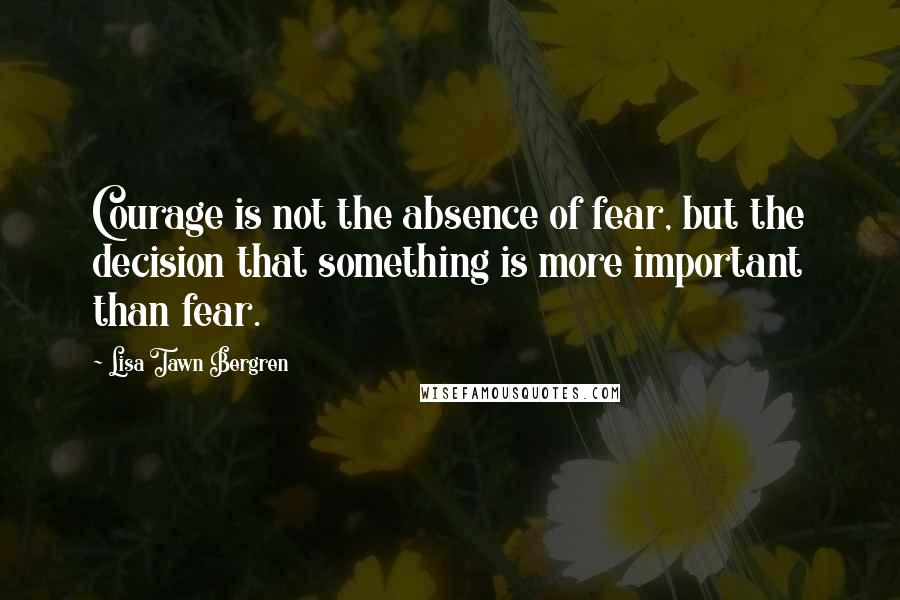 Lisa Tawn Bergren Quotes: Courage is not the absence of fear, but the decision that something is more important than fear.