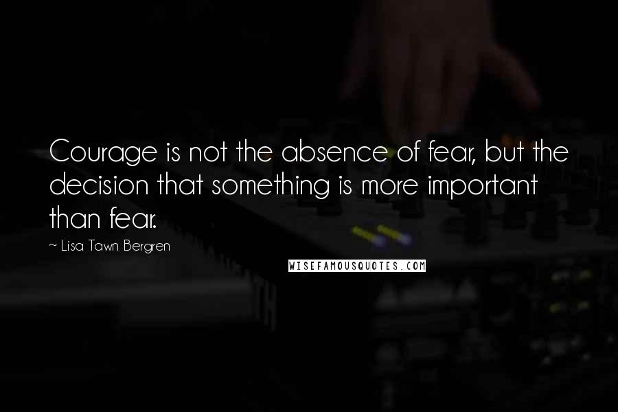 Lisa Tawn Bergren Quotes: Courage is not the absence of fear, but the decision that something is more important than fear.