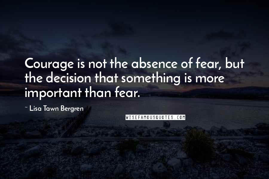 Lisa Tawn Bergren Quotes: Courage is not the absence of fear, but the decision that something is more important than fear.