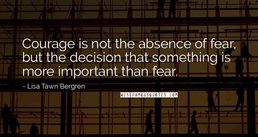 Lisa Tawn Bergren Quotes: Courage is not the absence of fear, but the decision that something is more important than fear.