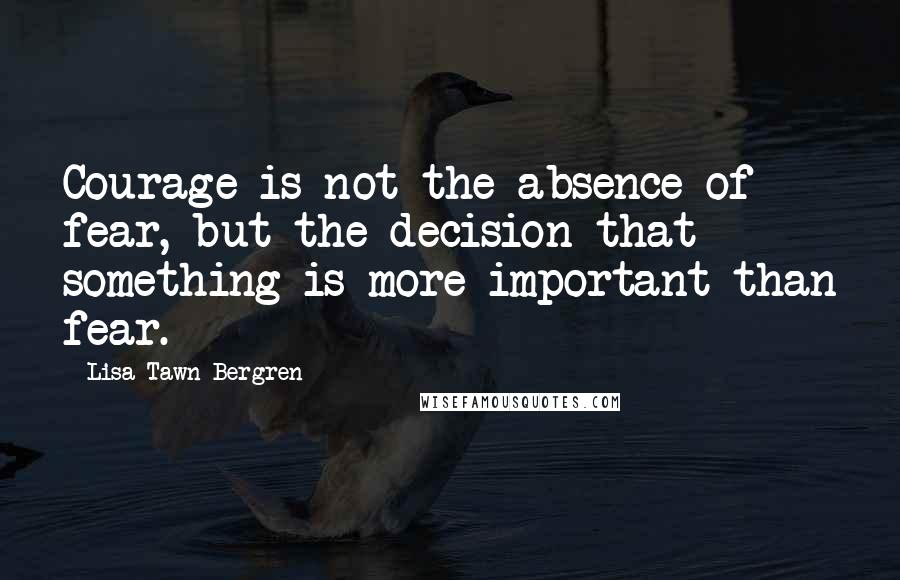 Lisa Tawn Bergren Quotes: Courage is not the absence of fear, but the decision that something is more important than fear.