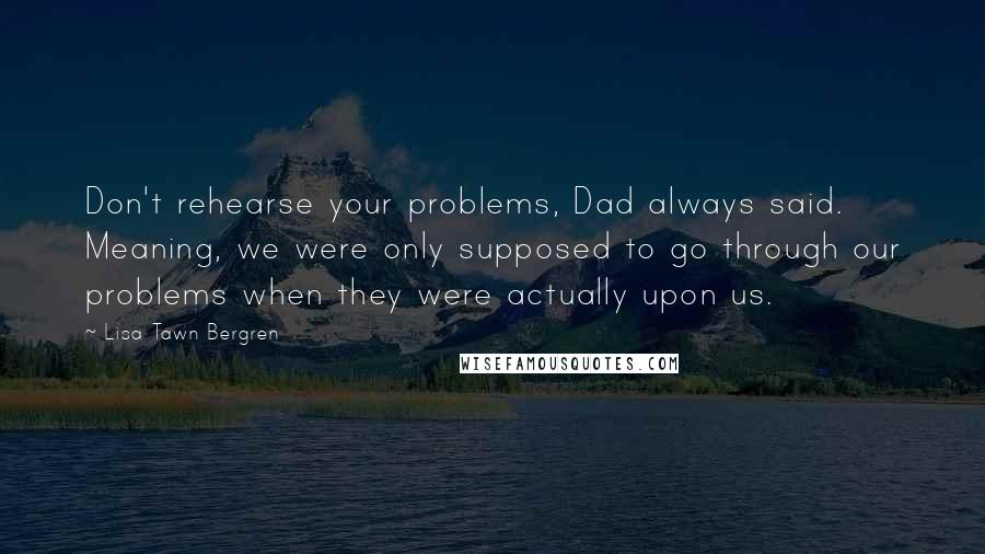 Lisa Tawn Bergren Quotes: Don't rehearse your problems, Dad always said. Meaning, we were only supposed to go through our problems when they were actually upon us.