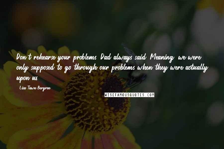 Lisa Tawn Bergren Quotes: Don't rehearse your problems, Dad always said. Meaning, we were only supposed to go through our problems when they were actually upon us.