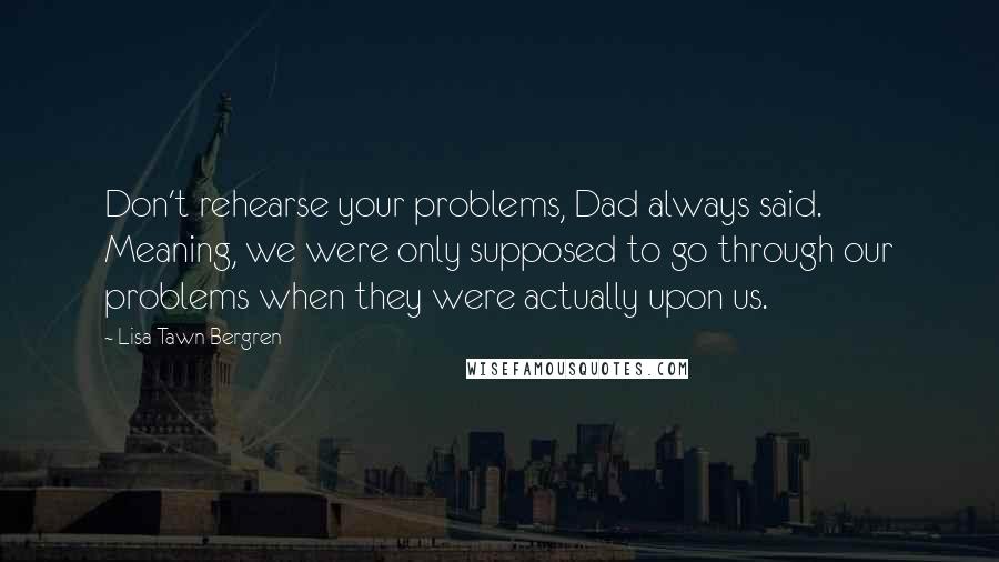 Lisa Tawn Bergren Quotes: Don't rehearse your problems, Dad always said. Meaning, we were only supposed to go through our problems when they were actually upon us.